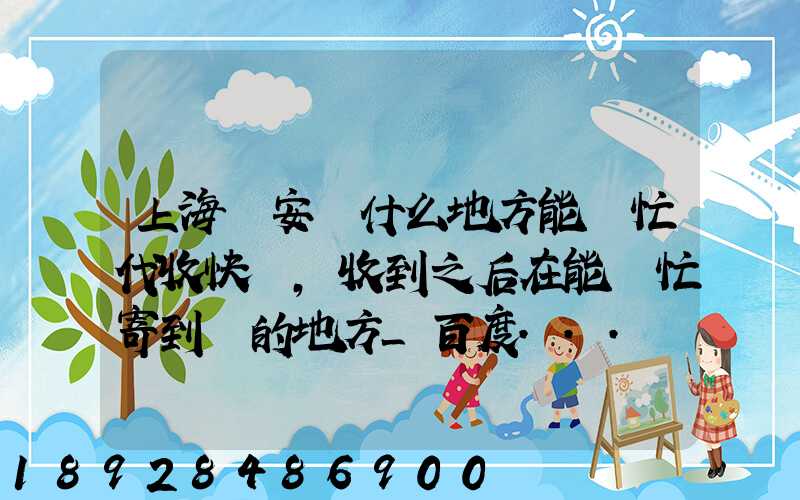 上海靜安區什么地方能幫忙代收快遞,收到之后在能幫忙寄到別的地方_百度...