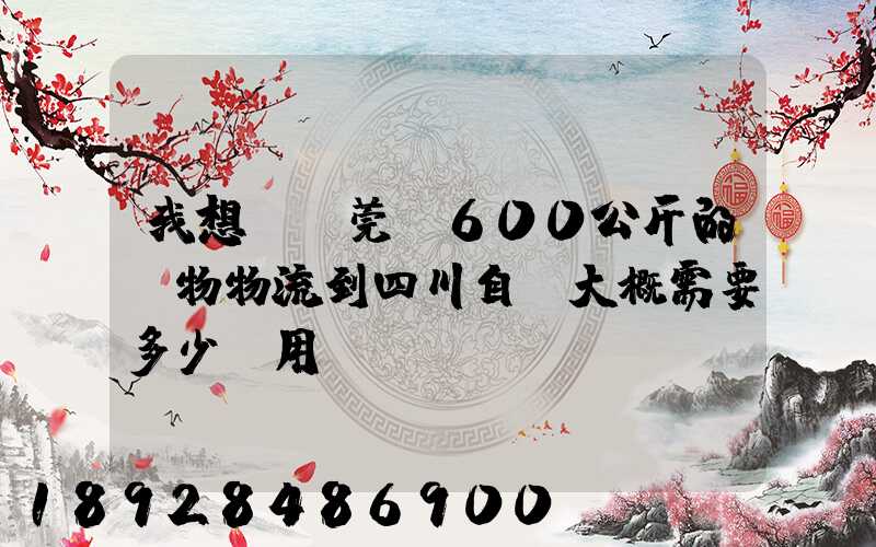 我想從東莞辦600公斤的貨物物流到四川自貢大概需要多少費用